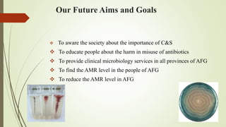 Our Future Aims and Goals
 To aware the society about the importance of C&S
 To educate people about the harm in misuse of antibiotics
 To provide clinical microbiology services in all provinces of AFG
 To find the AMR level in the people of AFG
 To reduce the AMR level in AFG
 