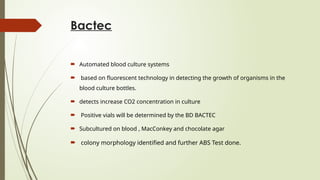 Bactec
 Automated blood culture systems
 based on fluorescent technology in detecting the growth of organisms in the
blood culture bottles.
 detects increase CO2 concentration in culture
 Positive vials will be determined by the BD BACTEC
 Subcultured on blood , MacConkey and chocolate agar
 colony morphology identified and further ABS Test done.
 