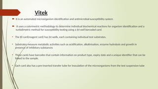 Vitek
 It is an automated microorganism identification and antimicrobial susceptibility system
 It uses a colorimetric methodology to determine individual biochemical reactions for organism identification and a
turbidimetric method for susceptibility testing using a 64 well barcoded card.
• The ID card(reagent card) has 64 wells, each containing individual test substrates.
• Substrates measure metabolic activities such as acidification, alkalinisation, enzyme hydrolysis and growth in
presence of inhibitory substances
• These cards have barcodes that contain information on product type, expiry date and a unique identifier that can be
linked to the sample.
• Each card also has a pre-inserted transfer tube for inoculation of the microorganisms from the test suspension tube
 