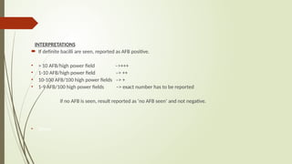 INTERPRETATIONS
 If definite bacilli are seen, reported as AFB positive.
• > 10 AFB/high power field –>+++
• 1-10 AFB/high power field –> ++
• 10-100 AFB/100 high power fields –> +
• 1-9 AFB/100 high power fields –> exact number has to be reported
if no AFB is seen, result reported as ‘no AFB seen’ and not negative.
• Share
 