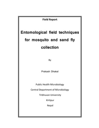 Field Report
Entomological field techniques
for mosquito and sand fly
collection
By
Prakash Dhakal
Public Health Microbiology
Central Department of Microbiology
Tribhuvan University
Kirtipur
Nepal
 