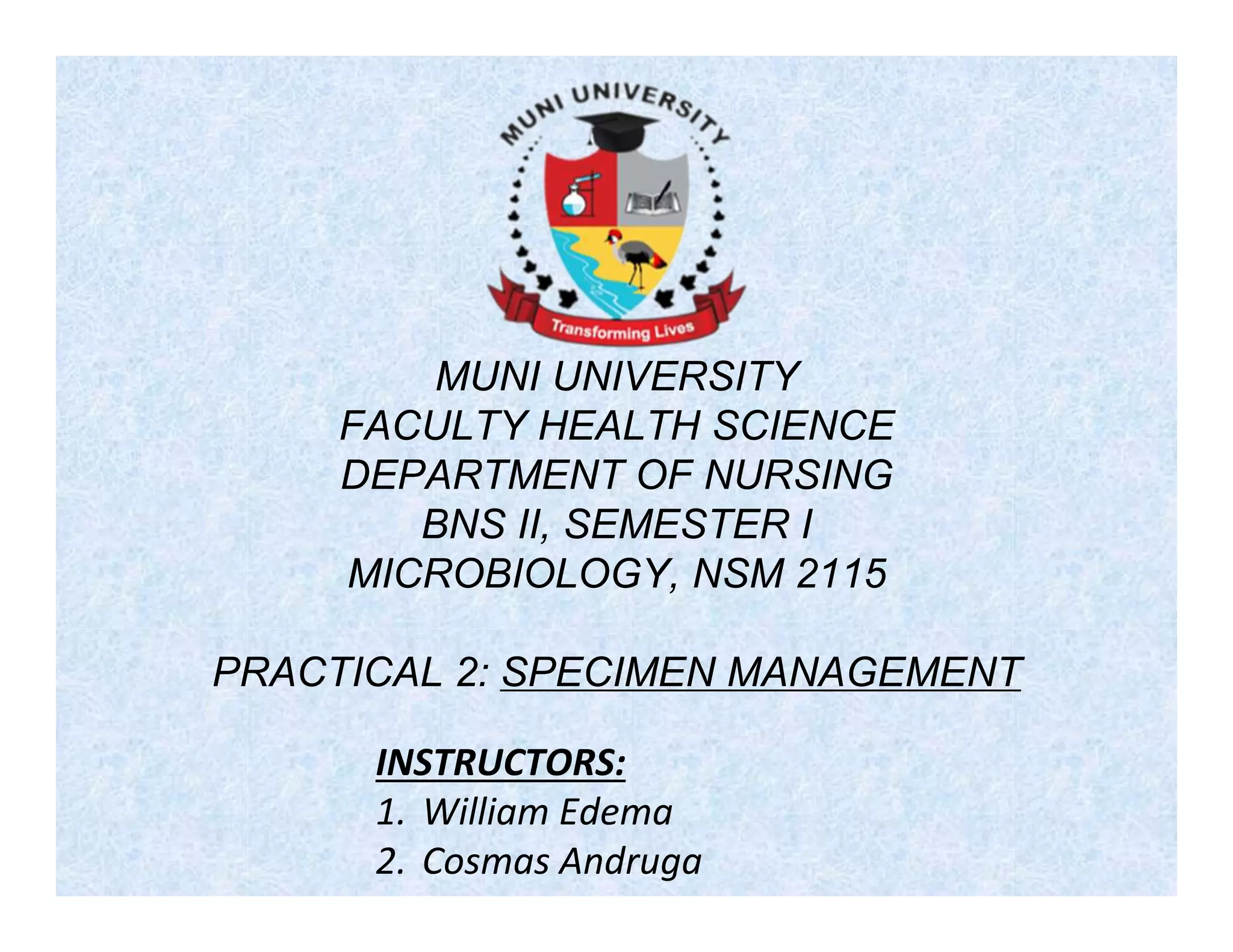 MUNI UNIVERSITY
FACULTY HEALTH SCIENCE
DEPARTMENT OF NURSING
BNS II, SEMESTER I
MICROBIOLOGY, NSM 2115
PRACTICAL 2: SPECIMEN MANAGEMENT
INSTRUCTORS:
1. William Edema
2. Cosmas Andruga
 