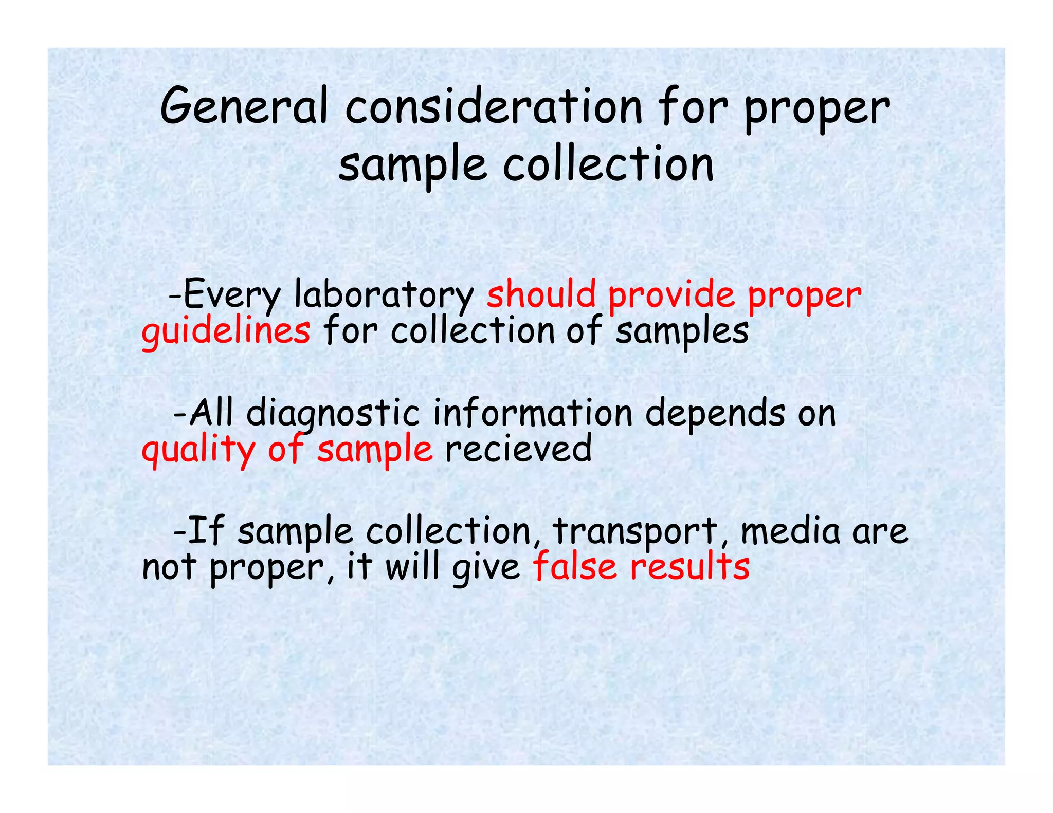 General consideration for proper
sample collection
-Every laboratory should provide proper
guidelines for collection of samples
-All diagnostic information depends on
quality of sample recieved
-If sample collection, transport, media are
not proper, it will give false results
 