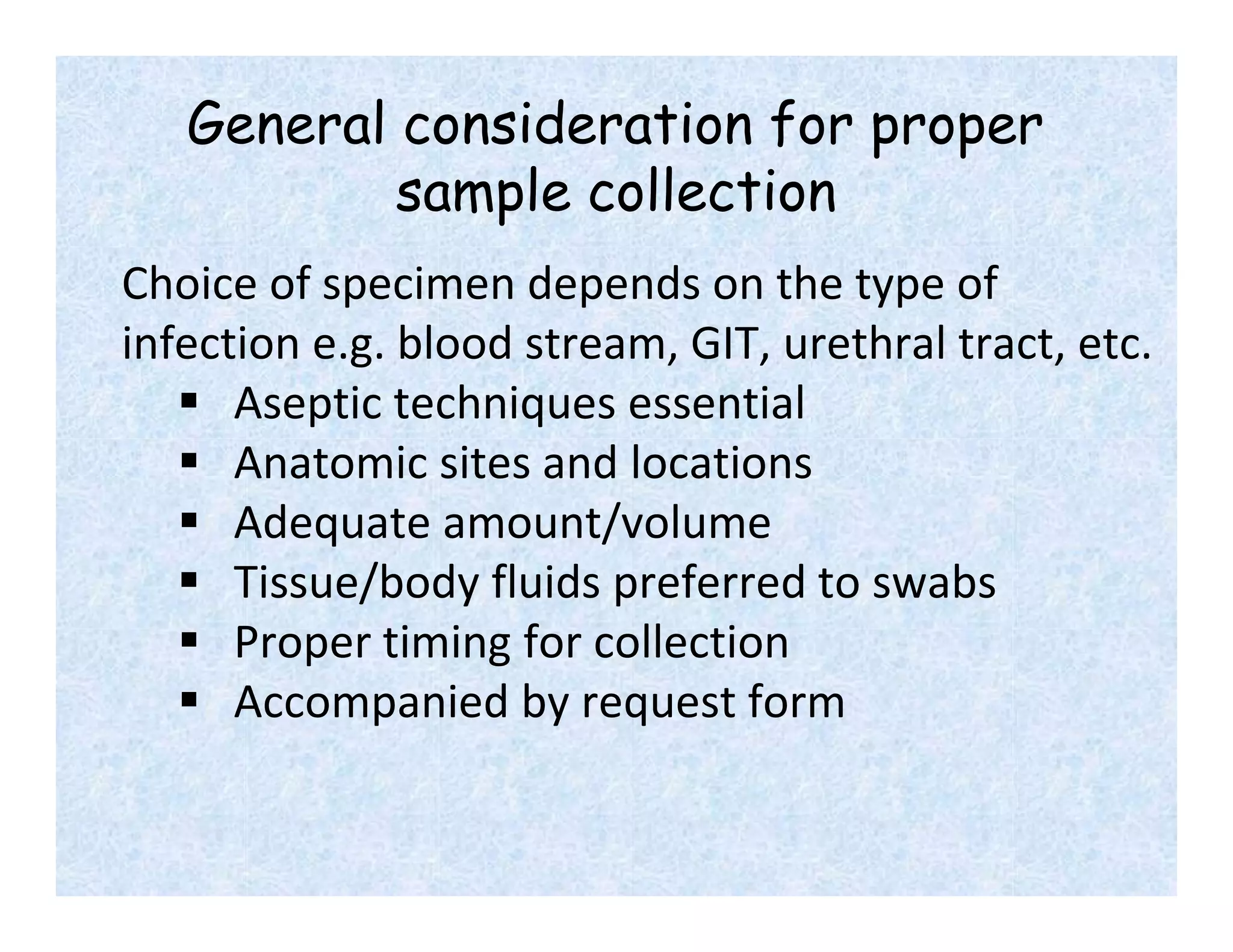 General consideration for proper
sample collection
Choice of specimen depends on the type of
infection e.g. blood stream, GIT, urethral tract, etc.
 Aseptic techniques essential
 Anatomic sites and locations
 Adequate amount/volume
 Tissue/body fluids preferred to swabs
 Proper timing for collection
 Accompanied by request form
 