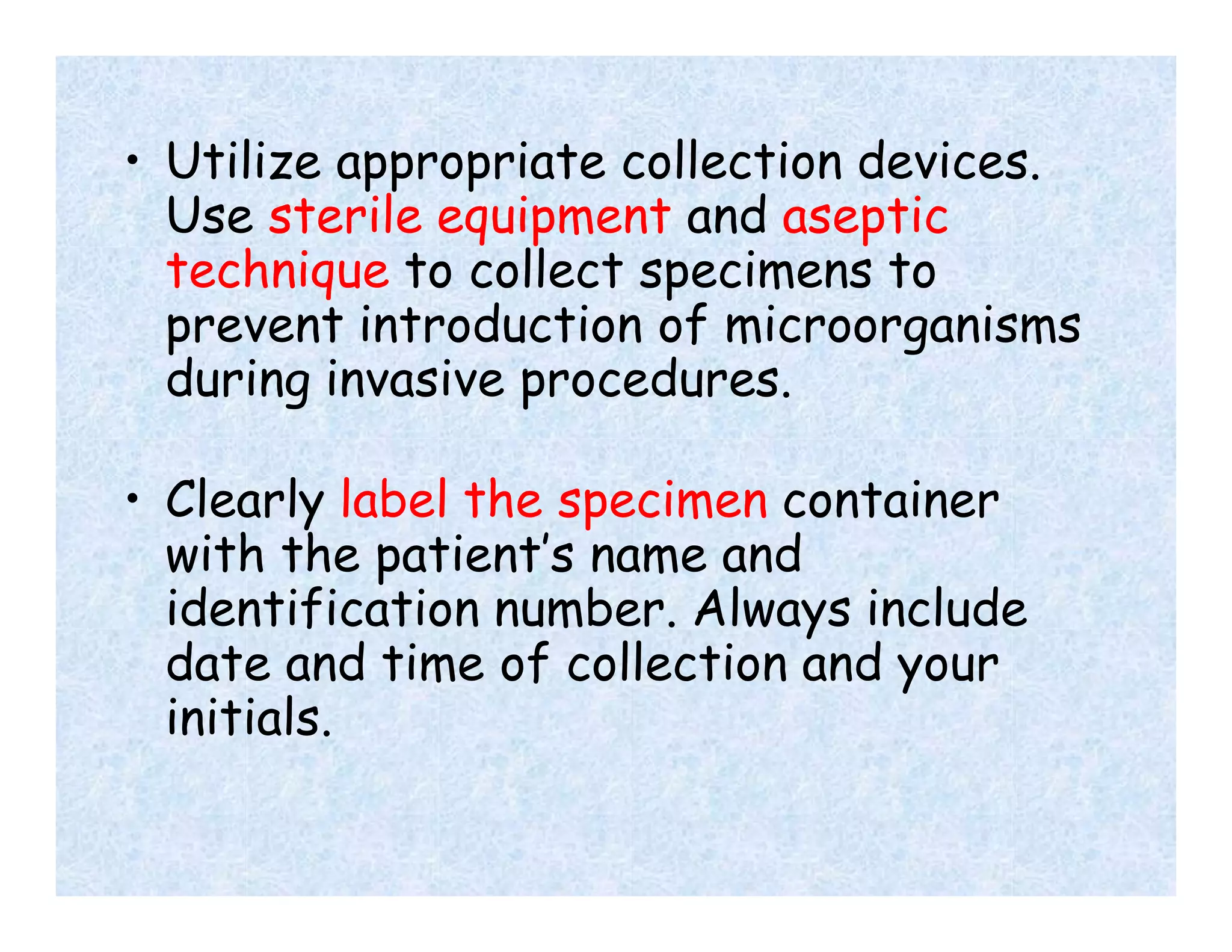• Utilize appropriate collection devices.
Use sterile equipment and aseptic
technique to collect specimens to
prevent introduction of microorganisms
during invasive procedures.
• Clearly label the specimen container
with the patient’s name and
identification number. Always include
date and time of collection and your
initials.
 