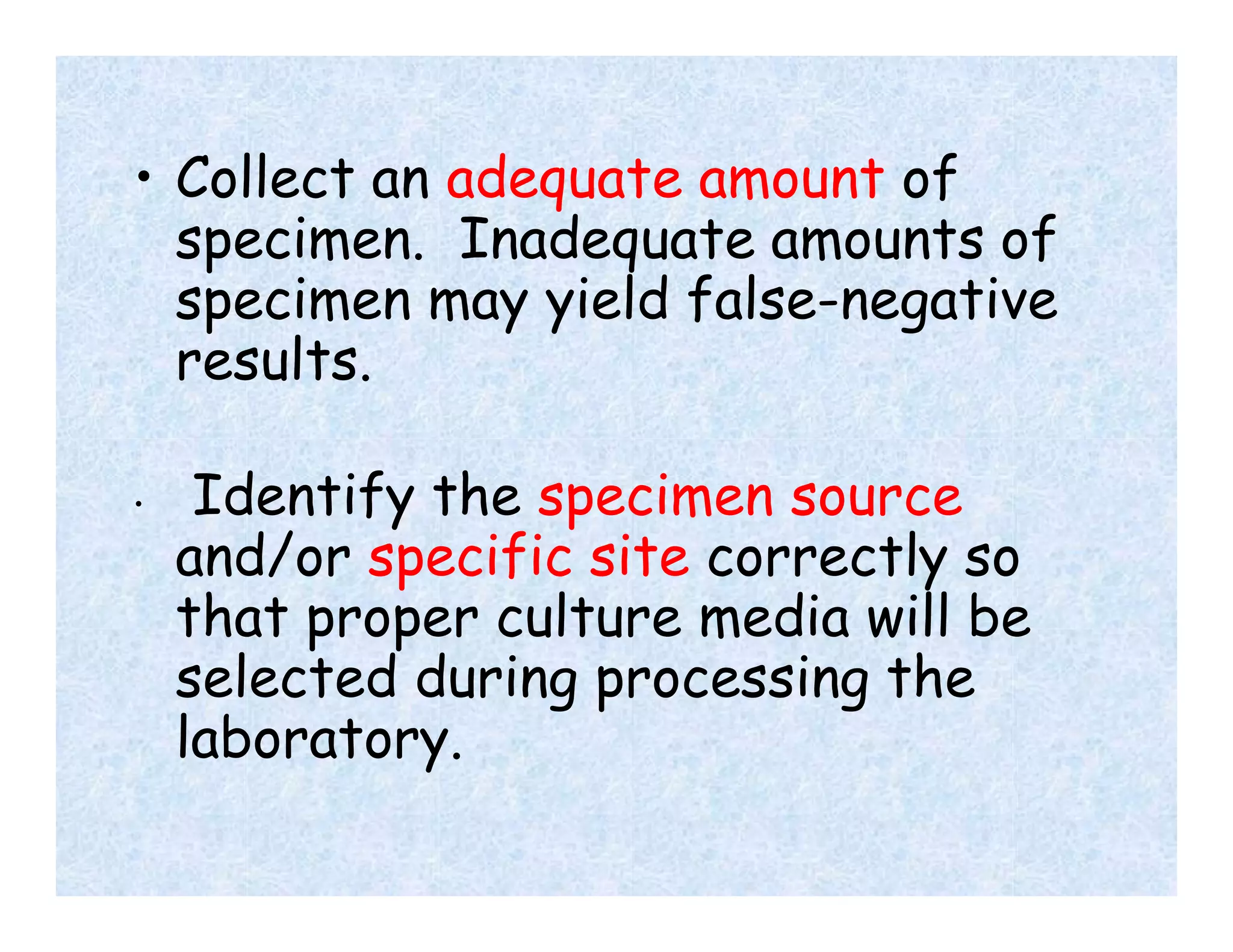 • Collect an adequate amount of
specimen. Inadequate amounts of
specimen may yield false-negative
results.
• Identify the specimen source
and/or specific site correctly so
that proper culture media will be
selected during processing the
laboratory.
 