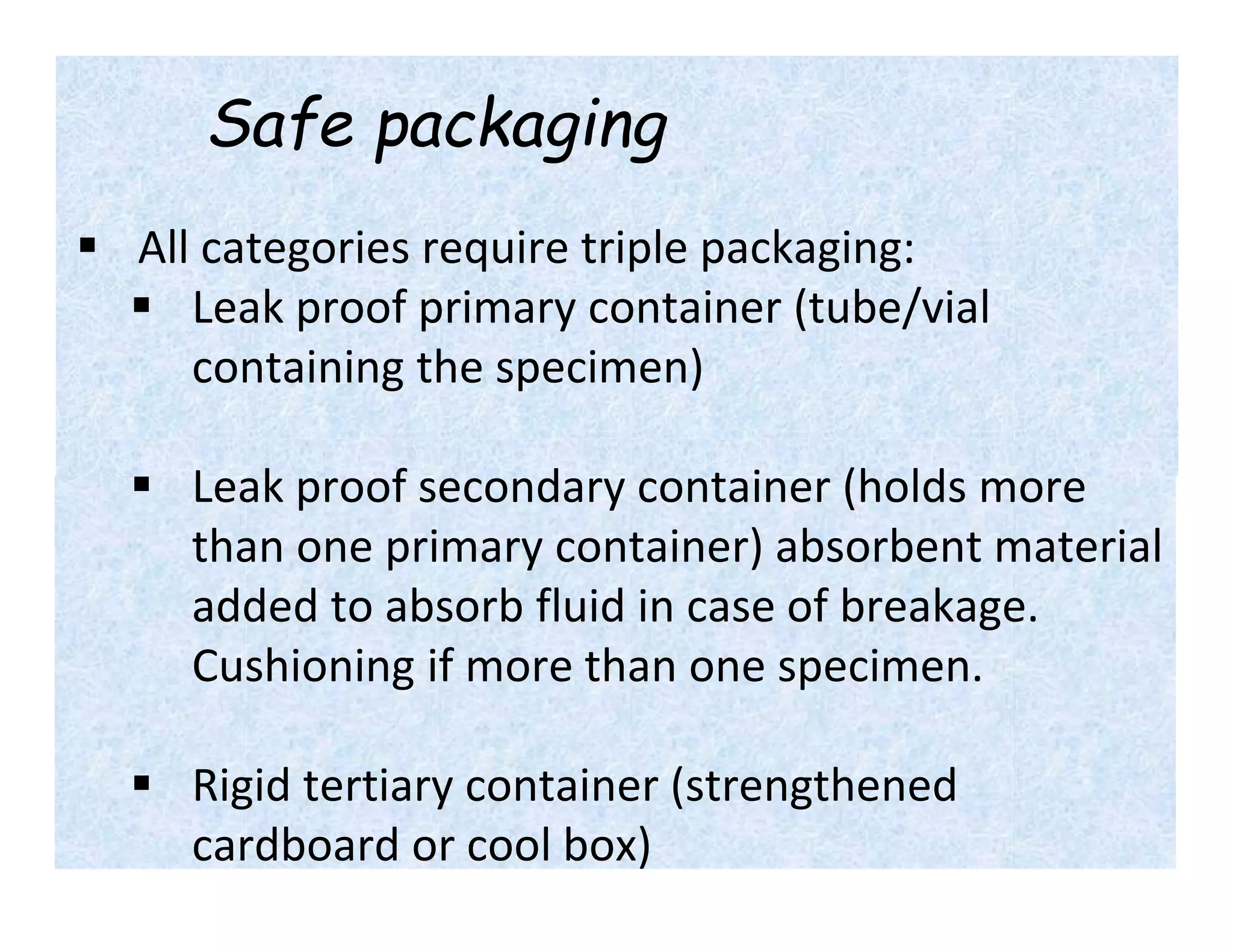 Safe packaging
 All categories require triple packaging:
 Leak proof primary container (tube/vial
containing the specimen)
 Leak proof secondary container (holds more
than one primary container) absorbent material
added to absorb fluid in case of breakage.
Cushioning if more than one specimen.
 Rigid tertiary container (strengthened
cardboard or cool box)
 