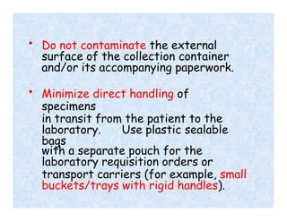 • Do not contaminate the external
surface of the collection container
and/or its accompanying paperwork.
• Minimize direct handling of
specimens
in transit from the patient to the
laboratory. Use plastic sealable
bags
with a separate pouch for the
laboratory requisition orders or
transport carriers (for example, small
buckets/trays with rigid handles).
 