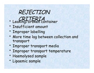 REJECTION
CRITERIA
• Leaking/broken container
• Insufficient amount
• Improper labelling
• More time lag between collection and
transport
• Improper transport media
• Improper transport temperature
• Haemolysed sample
• Lipaemic sample
 