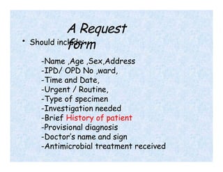 A Request
form
• Should include:
-Name ,Age ,Sex,Address
-IPD/ OPD No ,ward,
-Time and Date,
-Urgent / Routine,
-Type of specimen
-Investigation needed
-Brief History of patient
-Provisional diagnosis
-Doctor’s name and sign
-Antimicrobial treatment received
 