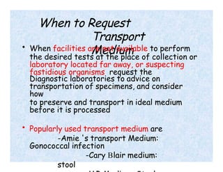 When to Request
Transport
Medium
• When facilities are not available to perform
the desired tests at the place of collection or
laboratory located far away, or suspecting
fastidious organisms request the
Diagnostic laboratories to advice on
transportation of specimens, and consider
how
to preserve and transport in ideal medium
before it is processed
• Popularly used transport medium are
-Amie 's transport Medium:
Gonococcal infection
-Cary Blair medium:
stool
 