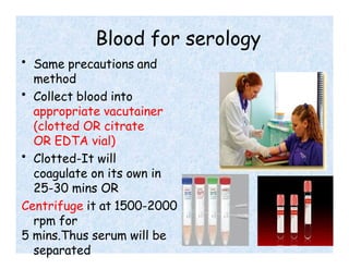 Blood for serology
• Same precautions and
method
• Collect blood into
appropriate vacutainer
(clotted OR citrate
OR EDTA vial)
• Clotted-It will
coagulate on its own in
25-30 mins OR
Centrifuge it at 1500-2000
rpm for
5 mins.Thus serum will be
separated
 