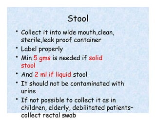 Stool
• Collect it into wide mouth,clean,
sterile,leak proof container
• Label properly
• Min 5 gms is needed if solid
stool
• And 2 ml if liquid stool
• It should not be contaminated with
urine
• If not possible to collect it as in
children, elderly, debilitated patients–
collect rectal swab
 