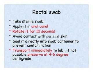 Rectal swab
• Take sterile swab
• Apply it in anal canal
• Rotate it for 10 seconds
• Avoid contact with perianal skin
• Seal it directly into swab container to
prevent contamination
• Transport immediately to lab , if not
possible,preserve at 4-6 degree
centigrade
 