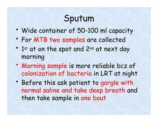 Sputum
• Wide container of 50-100 ml capacity
• For MTB two samples are collected
• 1st at on the spot and 2nd at next day
morning
• Morning sample is more reliable bcz of
colonization of bacteria in LRT at night
• Before this ask patient to gargle with
normal saline and take deep breath and
then take sample in one bout
 