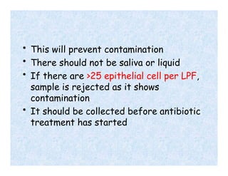 • This will prevent contamination
• There should not be saliva or liquid
• If there are >25 epithelial cell per LPF,
sample is rejected as it shows
contamination
• It should be collected before antibiotic
treatment has started
 