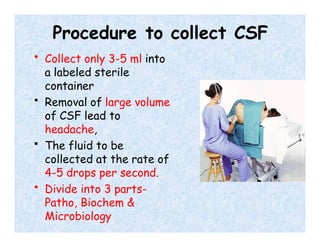 Procedure to collect CSF
• Collect only 3-5 ml into
a labeled sterile
container
• Removal of large volume
of CSF lead to
headache,
• The fluid to be
collected at the rate of
4-5 drops per second.
• Divide into 3 parts-
Patho, Biochem &
Microbiology
 