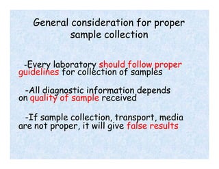General consideration for proper
sample collection
-Every laboratory should follow proper
guidelines for collection of samples
-All diagnostic information depends
on quality of sample received
-If sample collection, transport, media
are not proper, it will give false results
 