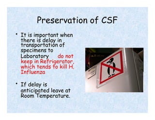 Preservation of CSF
• It is important when
there is delay in
transportation of
specimens to
Laboratory do not
keep in Refrigerator,
which tends to kill H.
Influenza
• If delay is
anticipated leave at
Room Temperature.
 