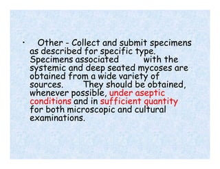 • Other - Collect and submit specimens
as described for specific type.
Specimens associated with the
systemic and deep seated mycoses are
obtained from a wide variety of
sources. They should be obtained,
whenever possible, under aseptic
conditions and in sufficient quantity
for both microscopic and cultural
examinations.
 