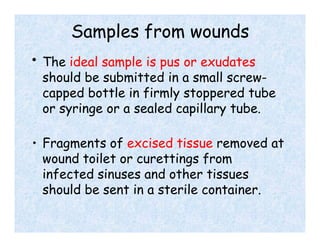 Samples from wounds
• The ideal sample is pus or exudates
should be submitted in a small screw-
capped bottle in firmly stoppered tube
or syringe or a sealed capillary tube.
• Fragments of excised tissue removed at
wound toilet or curettings from
infected sinuses and other tissues
should be sent in a sterile container.
 