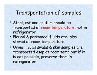 Transportation of samples
• Stool, csf and sputum should be
transported at room temperature, not in
refrigerator
• Pleural & peritoneal fluids etc- also
stored at room temperature
• Urine , rectal swabs & skin samples are
transported asap at room temp,but if it
is not possible, preserve them in
refrigerator
 
