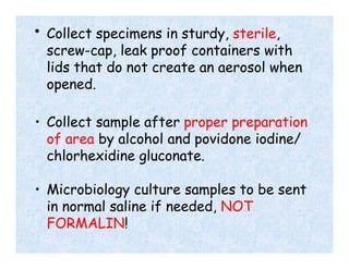 • Collect specimens in sturdy, sterile,
screw-cap, leak proof containers with
lids that do not create an aerosol when
opened.
• Collect sample after proper preparation
of area by alcohol and povidone iodine/
chlorhexidine gluconate.
• Microbiology culture samples to be sent
in normal saline if needed, NOT
FORMALIN!
 