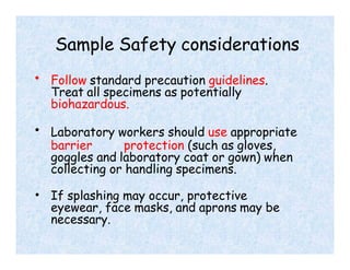 Sample Safety considerations
• Follow standard precaution guidelines.
Treat all specimens as potentially
biohazardous.
• Laboratory workers should use appropriate
barrier protection (such as gloves,
goggles and laboratory coat or gown) when
collecting or handling specimens.
• If splashing may occur, protective
eyewear, face masks, and aprons may be
necessary.
 