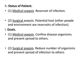 h. Status of Patient.
• (1) Medical asepsis. Reservoir of infection.
• (2) Surgical asepsis. Potential host (other people
and environment are reservoirs of infection).
i. Goals.
• (1) Medical asepsis. Confine disease organisms
and prevent spread to others.
• (2) Surgical asepsis. Reduce number of organisms
and prevent spread of infection to others.
 