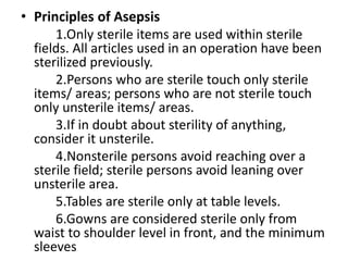 • Principles of Asepsis
1.Only sterile items are used within sterile
fields. All articles used in an operation have been
sterilized previously.
2.Persons who are sterile touch only sterile
items/ areas; persons who are not sterile touch
only unsterile items/ areas.
3.If in doubt about sterility of anything,
consider it unsterile.
4.Nonsterile persons avoid reaching over a
sterile field; sterile persons avoid leaning over
unsterile area.
5.Tables are sterile only at table levels.
6.Gowns are considered sterile only from
waist to shoulder level in front, and the minimum
sleeves
 