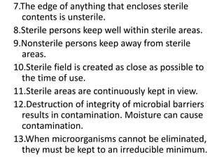 7.The edge of anything that encloses sterile
contents is unsterile.
8.Sterile persons keep well within sterile areas.
9.Nonsterile persons keep away from sterile
areas.
10.Sterile field is created as close as possible to
the time of use.
11.Sterile areas are continuously kept in view.
12.Destruction of integrity of microbial barriers
results in contamination. Moisture can cause
contamination.
13.When microorganisms cannot be eliminated,
they must be kept to an irreducible minimum.
 
