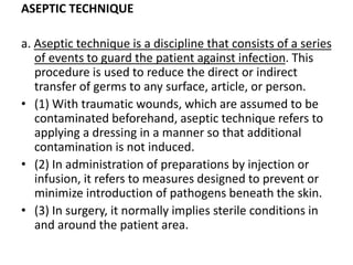 ASEPTIC TECHNIQUE
a. Aseptic technique is a discipline that consists of a series
of events to guard the patient against infection. This
procedure is used to reduce the direct or indirect
transfer of germs to any surface, article, or person.
• (1) With traumatic wounds, which are assumed to be
contaminated beforehand, aseptic technique refers to
applying a dressing in a manner so that additional
contamination is not induced.
• (2) In administration of preparations by injection or
infusion, it refers to measures designed to prevent or
minimize introduction of pathogens beneath the skin.
• (3) In surgery, it normally implies sterile conditions in
and around the patient area.
 