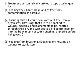 b. Treatment personnel can carry out aseptic technique
by:
(1) Keeping their hands clean and as free from
contamination as possible.
(2) Ensuring that all sterile items are kept free from all
organisms. (Dressings that are to be applied to
wounds, needles, and instruments to be inserted
through the skin, and syringes to be filled for injection
into the body must not touch anything unsterile before
being used.)
(3) Keeping from breathing, coughing, or sneezing on
wounds or sterile items.
 