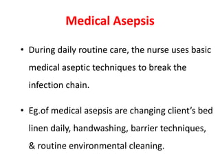 Medical Asepsis
• During daily routine care, the nurse uses basic
medical aseptic techniques to break the
infection chain.
• Eg.of medical asepsis are changing client’s bed
linen daily, handwashing, barrier techniques,
& routine environmental cleaning.
 