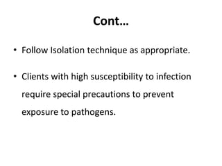 Cont…
• Follow Isolation technique as appropriate.
• Clients with high susceptibility to infection
require special precautions to prevent
exposure to pathogens.
 