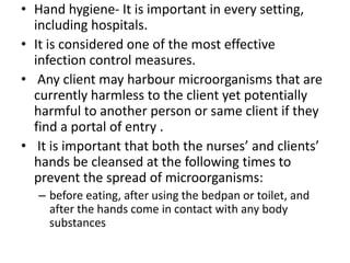 • Hand hygiene- It is important in every setting,
including hospitals.
• It is considered one of the most effective
infection control measures.
• Any client may harbour microorganisms that are
currently harmless to the client yet potentially
harmful to another person or same client if they
find a portal of entry .
• It is important that both the nurses’ and clients’
hands be cleansed at the following times to
prevent the spread of microorganisms:
– before eating, after using the bedpan or toilet, and
after the hands come in contact with any body
substances
 