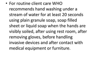 • For routine client care WHO
recommends hand washing under a
stream of water for at least 20 seconds
using plain granule soap, soap filled
sheet or liquid soap when the hands are
visibly soiled, after using rest room, after
removing gloves, before handling
invasive devices and after contact with
medical equipment or furniture.
 