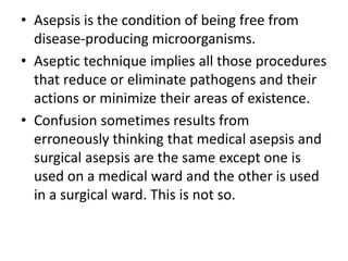• Asepsis is the condition of being free from
disease-producing microorganisms.
• Aseptic technique implies all those procedures
that reduce or eliminate pathogens and their
actions or minimize their areas of existence.
• Confusion sometimes results from
erroneously thinking that medical asepsis and
surgical asepsis are the same except one is
used on a medical ward and the other is used
in a surgical ward. This is not so.
 