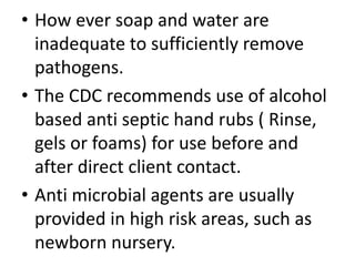• How ever soap and water are
inadequate to sufficiently remove
pathogens.
• The CDC recommends use of alcohol
based anti septic hand rubs ( Rinse,
gels or foams) for use before and
after direct client contact.
• Anti microbial agents are usually
provided in high risk areas, such as
newborn nursery.
 