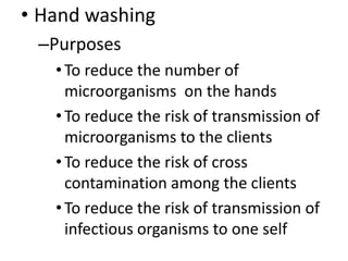 • Hand washing
–Purposes
•To reduce the number of
microorganisms on the hands
•To reduce the risk of transmission of
microorganisms to the clients
•To reduce the risk of cross
contamination among the clients
•To reduce the risk of transmission of
infectious organisms to one self
 