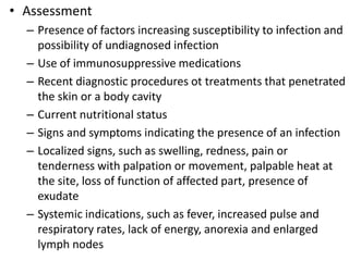 • Assessment
– Presence of factors increasing susceptibility to infection and
possibility of undiagnosed infection
– Use of immunosuppressive medications
– Recent diagnostic procedures ot treatments that penetrated
the skin or a body cavity
– Current nutritional status
– Signs and symptoms indicating the presence of an infection
– Localized signs, such as swelling, redness, pain or
tenderness with palpation or movement, palpable heat at
the site, loss of function of affected part, presence of
exudate
– Systemic indications, such as fever, increased pulse and
respiratory rates, lack of energy, anorexia and enlarged
lymph nodes
 