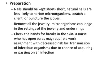 • Preparation
– Nails should be kept short- short, natural nails are
less likely to harbor microorganisms, scratch a
client, or puncture the gloves.
– Remove all the jewelry- microorganisms can lodge
in the settings of the jewelry and under rings
– Check the hands for breaks in the skin- a nurse
who has open sores may require a work
assignment with decreased risk for transmission
of infectious organisms due to chance of acquiring
or passing on an infection
 