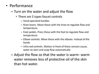 • Performance
– Turn on the water and adjust the flow
• There are 5 types faucet controls
– Hand operated handles
– Knee levers. Move these with the knee to regulate flow and
temperature
– Foot pedals. Press these with the foot to regulate flow and
temperature
– Elbow controls. Move these with the elbows instead of the
hands
– Infra red controls. Motion in front of these sensors cause,
water to start and soap flow automatically
– Adjust the flow so that the water is warm- warm
water removes less of protective oil of the skin
than hot water.
 