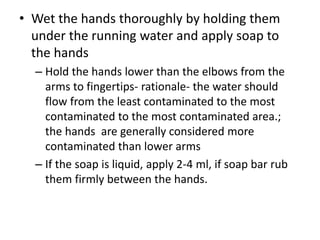 • Wet the hands thoroughly by holding them
under the running water and apply soap to
the hands
– Hold the hands lower than the elbows from the
arms to fingertips- rationale- the water should
flow from the least contaminated to the most
contaminated to the most contaminated area.;
the hands are generally considered more
contaminated than lower arms
– If the soap is liquid, apply 2-4 ml, if soap bar rub
them firmly between the hands.
 