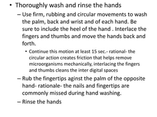 • Thoroughly wash and rinse the hands
– Use firm, rubbing and circular movements to wash
the palm, back and wrist and of each hand. Be
sure to include the heel of the hand . Interlace the
fingers and thumbs and move the hands back and
forth.
• Continue this motion at least 15 sec.- rational- the
circular action creates friction that helps remove
microorganisms mechanically, interlacing the fingers
and thumbs cleans the inter digital spaces
– Rub the fingertips aginst the palm of the opposite
hand- rationale- the nails and fingertips are
commonly missed during hand washing.
– Rinse the hands
 