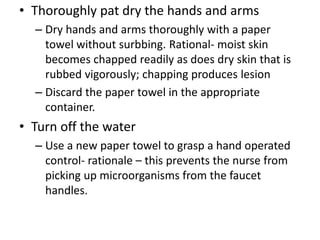 • Thoroughly pat dry the hands and arms
– Dry hands and arms thoroughly with a paper
towel without surbbing. Rational- moist skin
becomes chapped readily as does dry skin that is
rubbed vigorously; chapping produces lesion
– Discard the paper towel in the appropriate
container.
• Turn off the water
– Use a new paper towel to grasp a hand operated
control- rationale – this prevents the nurse from
picking up microorganisms from the faucet
handles.
 