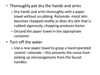 • Thoroughly pat dry the hands and arms
– Dry hands and arms thoroughly with a paper
towel without scrubbing. Rationale- moist skin
becomes chapped readily as does dry skin that is
rubbed vigorously; chapping produces lesion
– Discard the paper towel in the appropriate
container.
• Turn off the water
– Use a new paper towel to grasp a hand operated
control- rationale – this prevents the nurse from
picking up microorganisms from the faucet
handles.
 