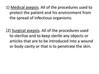 1) Medical asepsis. All of the procedures used to
protect the patient and his environment from
the spread of infectious organisms.
(2) Surgical asepsis. All of the procedures used
to sterilize and to keep sterile any objects or
articles that are to be introduced into a wound
or body cavity or that is to penetrate the skin.
 
