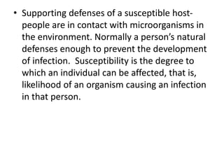 • Supporting defenses of a susceptible host-
people are in contact with microorganisms in
the environment. Normally a person’s natural
defenses enough to prevent the development
of infection. Susceptibility is the degree to
which an individual can be affected, that is,
likelihood of an organism causing an infection
in that person.
 