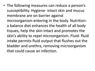 • The following measures can reduce a person’s
susceptibility. Hygiene- intact skin and mucus
membrane are on barrier against
microorganism entering in the body. Nutrition-
a balance diet enhances the health of all body
tissues, help the skin intact and promotes the
skin’s ability to repel microorganism. Fluid- fluid
intake permits fluid output that flushes out the
bladder and urethra, removing microorganism
that could cause an infection.
 